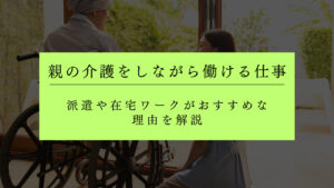 親の介護をしながら働ける仕事は？派遣や在宅ワークがおすすめな理由を解説